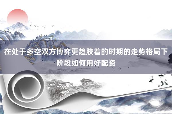 在处于多空双方博弈更趋胶着的时期的走势格局下阶段如何用好配资