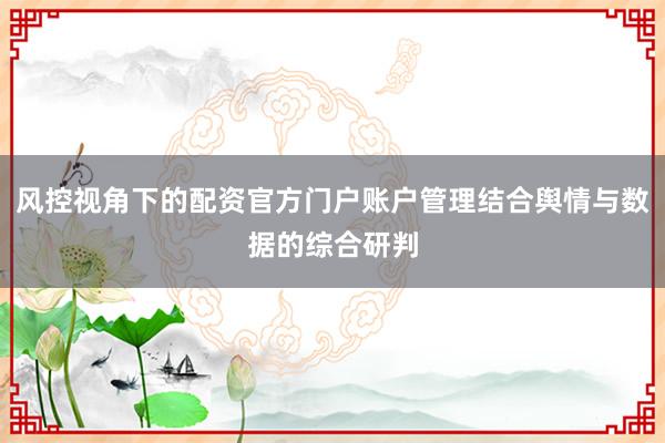 风控视角下的配资官方门户账户管理结合舆情与数据的综合研判