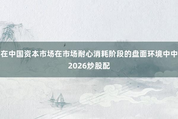 在中国资本市场在市场耐心消耗阶段的盘面环境中中2026炒股配