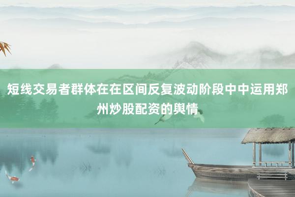 短线交易者群体在在区间反复波动阶段中中运用郑州炒股配资的舆情
