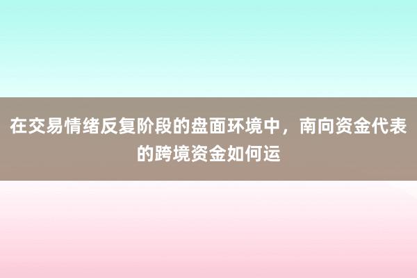 在交易情绪反复阶段的盘面环境中，南向资金代表的跨境资金如何运
