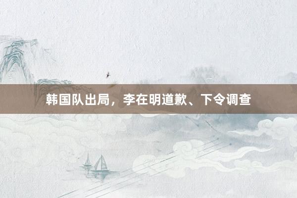 韩国队出局，李在明道歉、下令调查