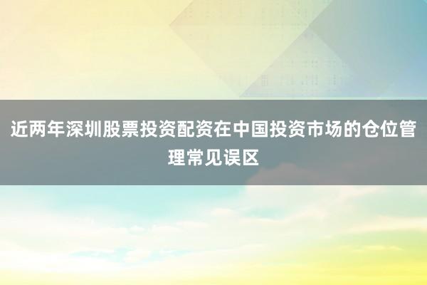 近两年深圳股票投资配资在中国投资市场的仓位管理常见误区