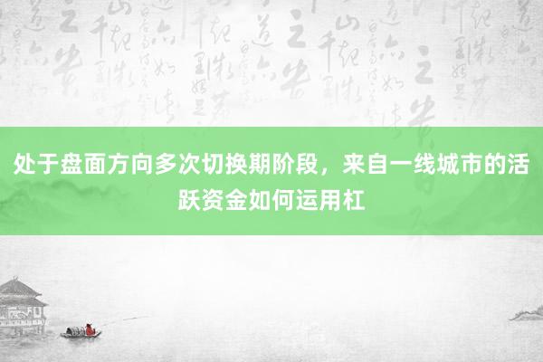 处于盘面方向多次切换期阶段，来自一线城市的活跃资金如何运用杠