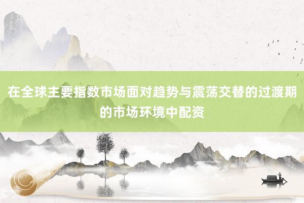 在全球主要指数市场面对趋势与震荡交替的过渡期的市场环境中配资