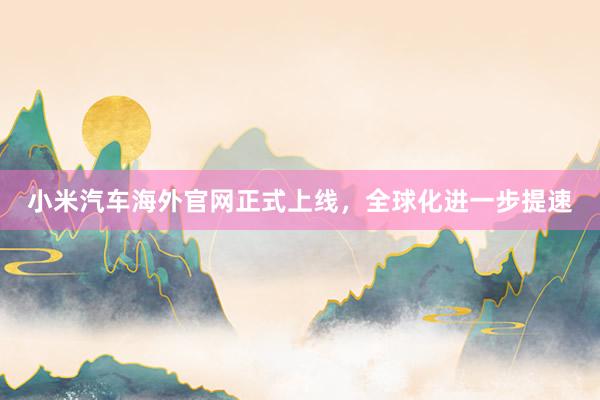 小米汽车海外官网正式上线，全球化进一步提速