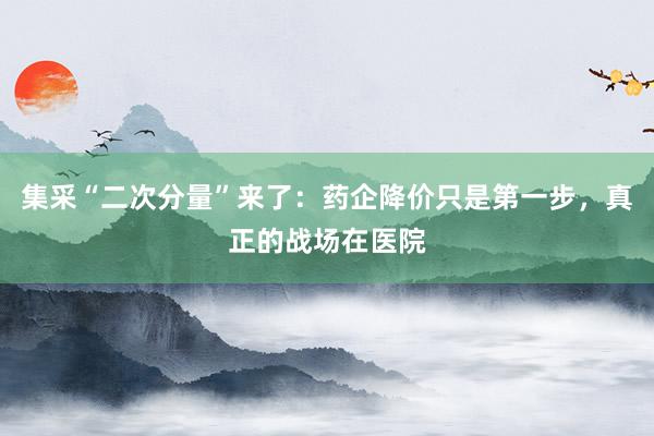 集采“二次分量”来了：药企降价只是第一步，真正的战场在医院