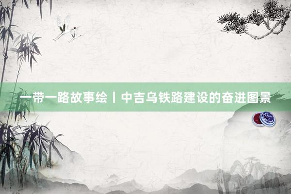 一带一路故事绘丨中吉乌铁路建设的奋进图景