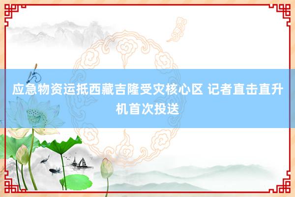 应急物资运抵西藏吉隆受灾核心区 记者直击直升机首次投送