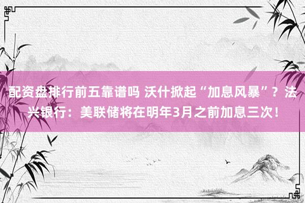 配资盘排行前五靠谱吗 沃什掀起“加息风暴”？法兴银行：美联储将在明年3月之前加息三次！
