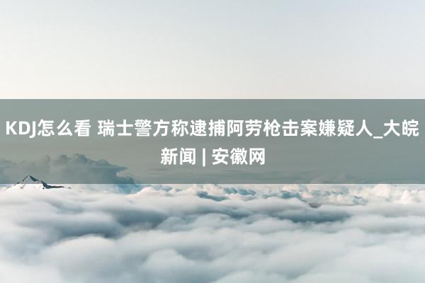 KDJ怎么看 瑞士警方称逮捕阿劳枪击案嫌疑人_大皖新闻 | 安徽网