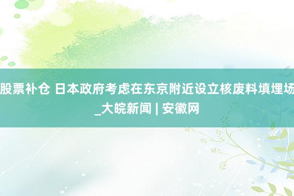 股票补仓 日本政府考虑在东京附近设立核废料填埋场_大皖新闻 | 安徽网