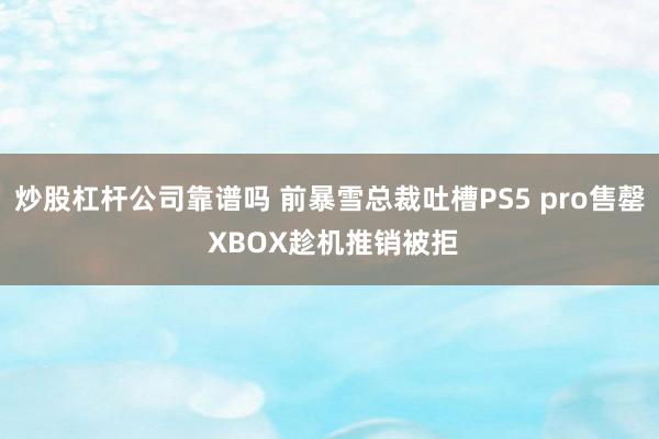 炒股杠杆公司靠谱吗 前暴雪总裁吐槽PS5 pro售罄 XBOX趁机推销被拒