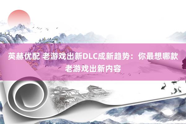 英赫优配 老游戏出新DLC成新趋势：你最想哪款老游戏出新内容