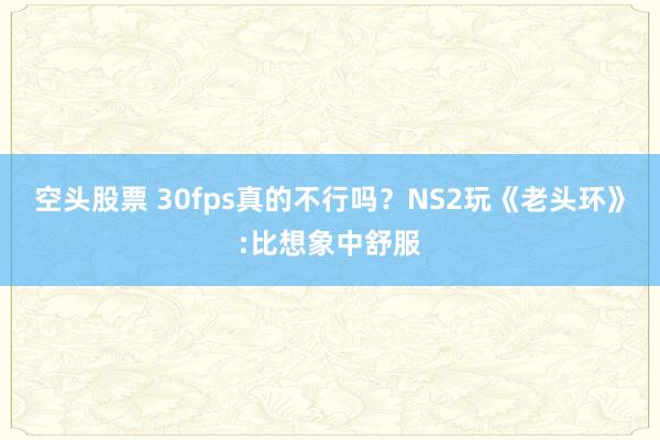 空头股票 30fps真的不行吗？NS2玩《老头环》:比想象中舒服