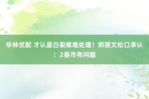华林优配 才认蓝白裂痕难处理！郑丽文松口承认：2县市有问题