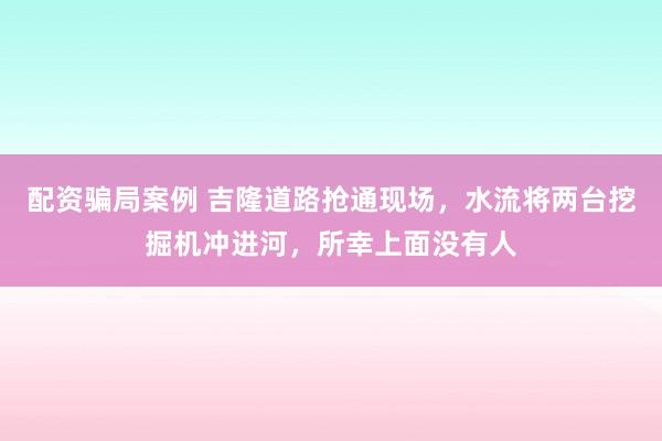 配资骗局案例 吉隆道路抢通现场，水流将两台挖掘机冲进河，所幸上面没有人