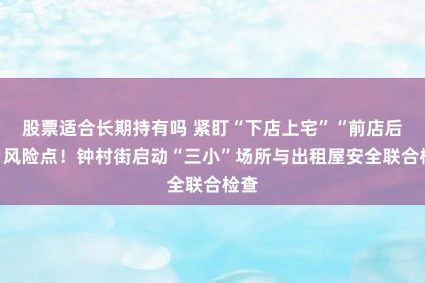 股票适合长期持有吗 紧盯“下店上宅”“前店后宅”风险点！钟村街启动“三小”场所与出租屋安全联合检查