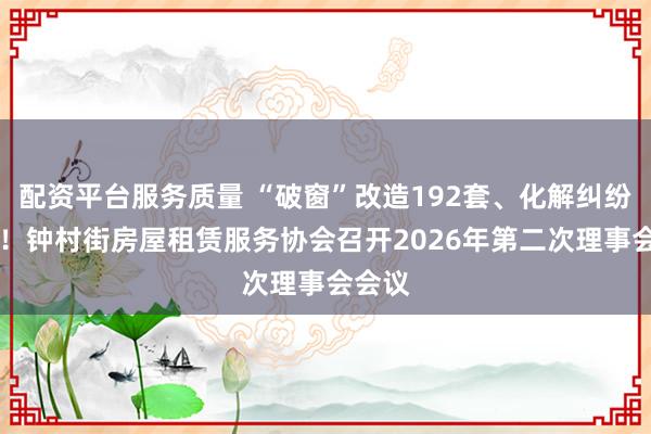 配资平台服务质量 “破窗”改造192套、化解纠纷52宗！钟村街房屋租赁服务协会召开2026年第二次理事会会议