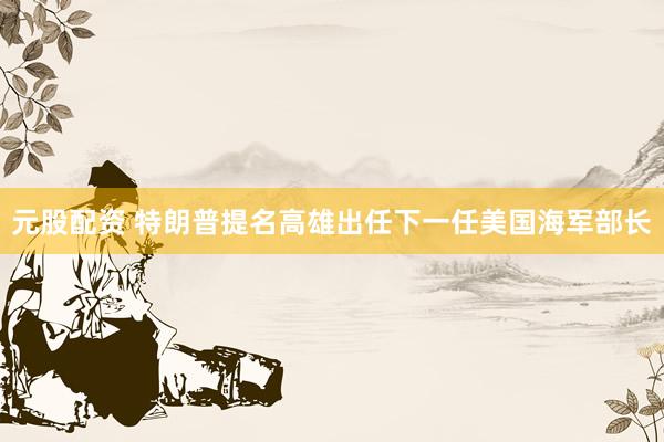 元股配资 特朗普提名高雄出任下一任美国海军部长