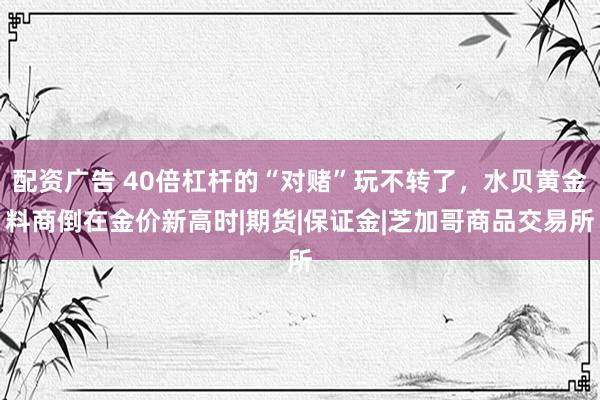 配资广告 40倍杠杆的“对赌”玩不转了，水贝黄金料商倒在金价新高时|期货|保证金|芝加哥商品交易所