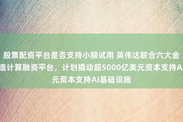 股票配资平台是否支持小额试用 英伟达联合六大金融机构打造计算融资平台，计划撬动超5000亿美元资本支持AI基础设施