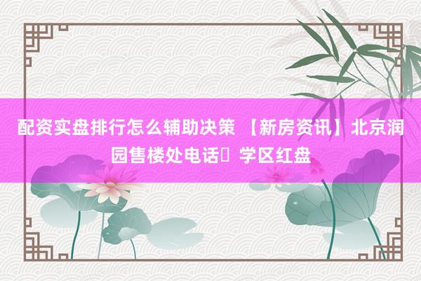 配资实盘排行怎么辅助决策 【新房资讯】北京润园售楼处电话➢学区红盘