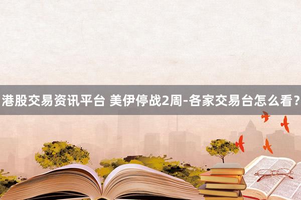 港股交易资讯平台 美伊停战2周-各家交易台怎么看？