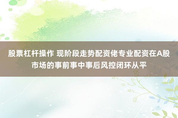 股票杠杆操作 现阶段走势配资佬专业配资在A股市场的事前事中事后风控闭环从平