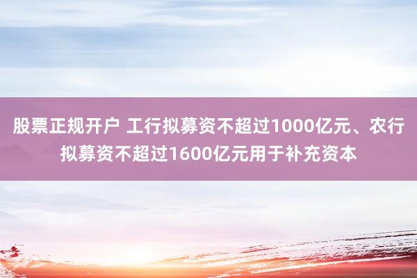 股票正规开户 工行拟募资不超过1000亿元、农行拟募资不超过1600亿元用于补充资本