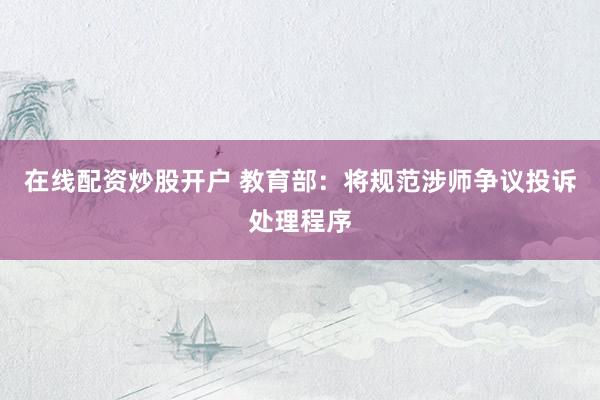 在线配资炒股开户 教育部：将规范涉师争议投诉处理程序