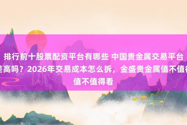 排行前十股票配资平台有哪些 中国贵金属交易平台点差高吗？2026年交易成本怎么拆，金盛贵金属值不值得看