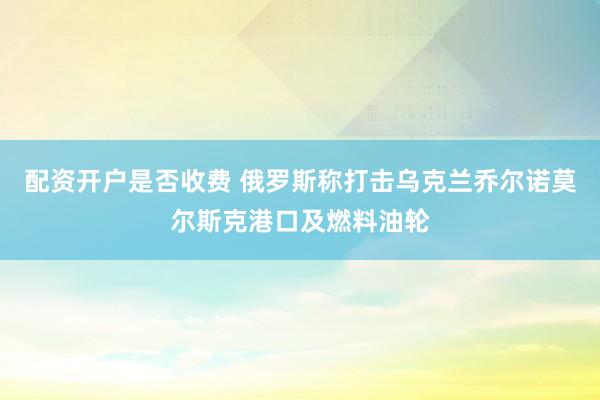 配资开户是否收费 俄罗斯称打击乌克兰乔尔诺莫尔斯克港口及燃料油轮