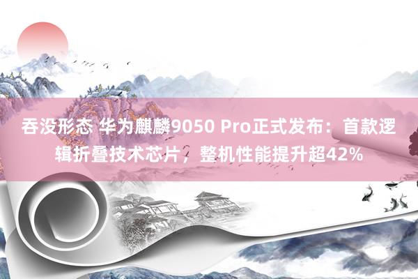 吞没形态 华为麒麟9050 Pro正式发布：首款逻辑折叠技术芯片，整机性能提升超42%