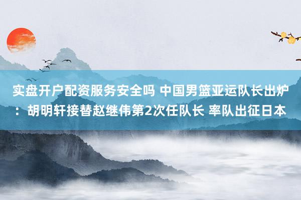 实盘开户配资服务安全吗 中国男篮亚运队长出炉：胡明轩接替赵继伟第2次任队长 率队出征日本