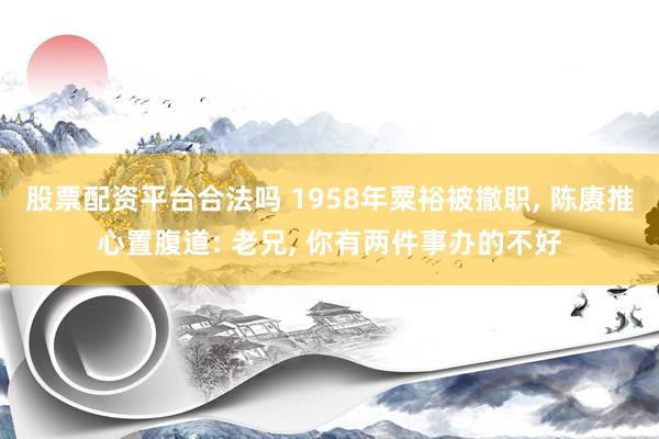 股票配资平台合法吗 1958年粟裕被撤职, 陈赓推心置腹道: 老兄, 你有两件事办的不好