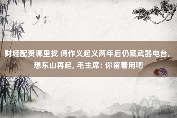 财经配资哪里找 傅作义起义两年后仍藏武器电台, 想东山再起, 毛主席: 你留着用吧