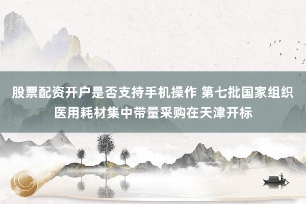 股票配资开户是否支持手机操作 第七批国家组织医用耗材集中带量采购在天津开标