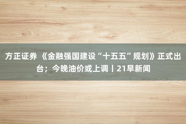 方正证券 《金融强国建设“十五五”规划》正式出台；今晚油价或上调丨21早新闻