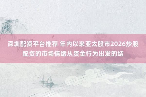深圳配资平台推荐 年内以来亚太股市2026炒股配资的市场情绪从资金行为出发的结
