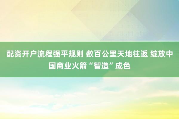 配资开户流程强平规则 数百公里天地往返 绽放中国商业火箭“智造”成色