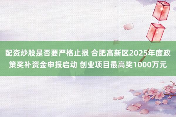 配资炒股是否要严格止损 合肥高新区2025年度政策奖补资金申报启动 创业项目最高奖1000万元