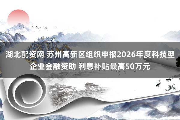 湖北配资网 苏州高新区组织申报2026年度科技型企业金融资助 利息补贴最高50万元