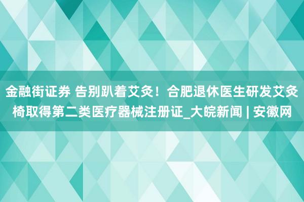 金融街证券 ﻿告别趴着艾灸！合肥退休医生研发艾灸椅取得第二类医疗器械注册证_大皖新闻 | 安徽网
