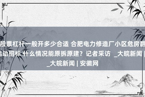 股票杠杆一般开多少合适 合肥电力修造厂小区危房翻建9月启动招标 什么情况能原拆原建？记者采访  _大皖新闻 | 安徽网