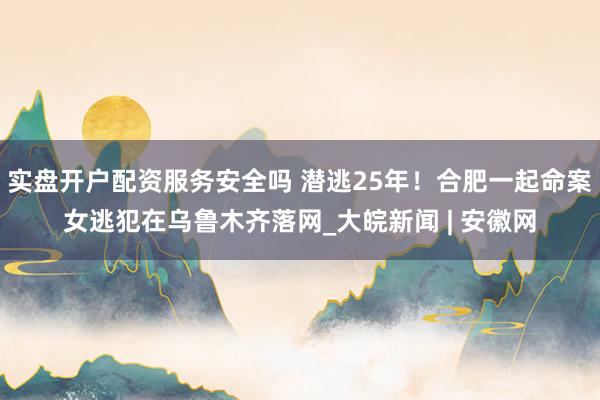 实盘开户配资服务安全吗 潜逃25年！合肥一起命案女逃犯在乌鲁木齐落网_大皖新闻 | 安徽网