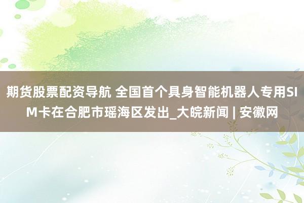 期货股票配资导航 全国首个具身智能机器人专用SIM卡在合肥市瑶海区发出_大皖新闻 | 安徽网