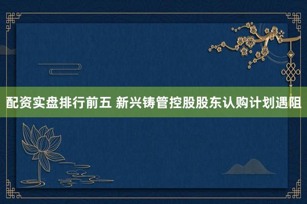 配资实盘排行前五 新兴铸管控股股东认购计划遇阻