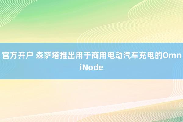 官方开户 森萨塔推出用于商用电动汽车充电的OmniNode