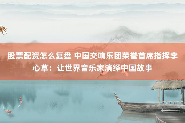 股票配资怎么复盘 中国交响乐团荣誉首席指挥李心草：让世界音乐家演绎中国故事